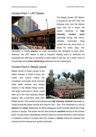 Theories of Architecture and Urbanism
5
Comparative Analysis Essay
Contact Point 1: LRT Station
The Masjid Jamek LRT Station
is served by two LRT lines, the
Ampang Line, and the Kelana
Jaya Line. As a result, the
station becomes a high
intensity contact point
especially during rush hours,
whereby commuters living
outside the city arrive from, or
leave for home daily. The
interaction is mostly passive as most commuters are strangers to each other.
However, the LRT station is also a frequent meeting point or landmark for
acquaintances planning to commute to other parts of the city. As a result, there is
occasionally some close relationship interaction at the contact point.
Contact Point 2: Masjid Jamek
Masjid Jamek in Kuala Lumpur is the
oldest mosque in Kuala Lumpur city
centre and serves mainly the
immediate community which includes
white collar workers and foreign
workers in the Medan Pasar vicinity.
The larger community in old KL would
often go to the more spacious Masjid
Negara, only a kilometre away from
Masjid Jamek. This contact point experiences high intensity contacts especially on
Friday during the prayer service from around 1pm – 2pm. The interaction is a mix of
passive and close relationship as office colleagues would normally attend the Friday
prayers in groups. The prayer service also produces resultant activity at the contact
point. It is also worth noting Masjid Jamek’s status as a tourist attraction, which attracts
a moderate number of tourists daily that creates a chance interaction between the
tourists and the mosque tour guides and locals.
 