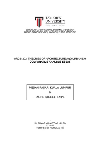 SCHOOL OF ARCHITECTURE, BUILDING AND DESIGN
BACHELOR OF SCIENCE (HONOURS) IN ARCHITECTURE
ARC61303: THEORIES OF ARCHITECTURE AND URBANISM
COMPARATIVE ANALYSIS ESSAY
MEDAN PASAR, KUALA LUMPUR
&
RAOHE STREET, TAIPEI
NIK AHMAD MUNAWWAR NIK DIN
0325167
TUTORED BY NICHOLAS NG
 