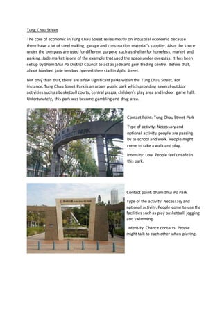 Tung Chau Street
The core of economic in Tung Chau Street relies mostly on industrial economic because
there have a lot of steel making, garage and construction material’s supplier. Also, the space
under the overpass are used for different purpose such as shelter for homeless, market and
parking. Jade market is one of the example that used the space under overpass. It has been
set up by Sham Shui Po District Council to act as jade and gem trading centre. Before that,
about hundred jade vendors opened their stall in Apliu Street.
Not only than that, there are a few significant parks within the Tung Chau Street. For
instance, Tung Chau Street Park is an urban public park which providing several outdoor
activities such as basketball courts, central piazza, children’s play area and indoor game hall.
Unfortunately, this park was become gambling and drug area.
Contact Point: Tung Chau Street Park
Type of activity: Necessary and
optional activity, people are passing
by to school and work. People might
come to take a walk and play.
Intensity: Low. People feel unsafe in
this park.
Contact point: Sham Shui Po Park
Type of the activity: Necessary and
optional activity, People come to use the
facilities such as play basketball, jogging
and swimming.
Intensity: Chance contacts. People
might talk to each other when playing.
 