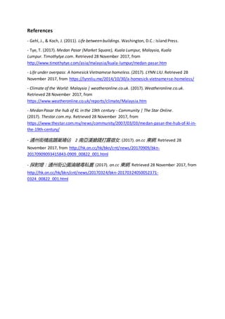 References
- Gehl, J., & Koch, J. (2011). Life between buildings. Washington, D.C.: Island Press.
- Tye, T. (2017). Medan Pasar (Market Square), Kuala Lumpur, Malaysia, Kuala
Lumpur. Timothytye.com. Retrieved 28 November 2017, from
http://www.timothytye.com/asia/malaysia/kuala-lumpur/medan-pasar.htm
- Life under overpass: A homesick Vietnamese homeless. (2017). LYNN LIU. Retrieved 28
November 2017, from https://lynnliu.me/2014/10/30/a-homesick-vietname+se-homeless/
- Climate of the World: Malaysia | weatheronline.co.uk. (2017). Weatheronline.co.uk.
Retrieved 28 November 2017, from
https://www.weatheronline.co.uk/reports/climate/Malaysia.htm
- Medan Pasar the hub of KL in the 19th century - Community | The Star Online.
(2017). Thestar.com.my. Retrieved 28 November 2017, from
https://www.thestar.com.my/news/community/2007/03/03/medan-pasar-the-hub-of-kl-in-
the-19th-century/
- 通州街橋底鵲巢鳩佔 2 南亞漢搶錢打露宿女. (2017). on.cc 東網. Retrieved 28
November 2017, from http://hk.on.cc/hk/bkn/cnt/news/20170909/bkn-
20170909093415843-0909_00822_001.html
- 探射燈：通州街公園淪賭毒私竇. (2017). on.cc 東網. Retrieved 28 November 2017, from
http://hk.on.cc/hk/bkn/cnt/news/20170324/bkn-20170324050052371-
0324_00822_001.html
 