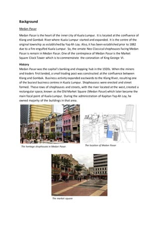 Background
Medan Pasar
Medan Pasar is the heart of the inner city of Kuala Lumpur. It is located at the confluence of
Klang and Gombak River where Kuala Lumpur started and expanded. It is the centre of the
original township as established by Yap Ah Loy. Also, it has been established prior to 1882
due to a fire engulfed Kuala Lumpur. So, the ornate Neo Classicalshophouses facing Medan
Pasar is remain in Medan Pasar. One of the centrepiece of Medan Pasar is the Market
Square Clock Tower which is to commemorate the coronation of King George VI.
History
Medan Pasar was the capital’s banking and shopping hub in the 1920s. When the miners
and traders first landed, a small trading post was constructed at the confluence between
Klang and Gombak. Business activity expanded eastwards to the Klang River, resulting one
of the busiest business centres in Kuala Lumpur. Shophousess were erected and street
formed. These rows of shophouses and streets, with the river located at the west, created a
rectangular space, known as the Old Market Square (Medan Pasar) which later became the
main focal point of Kuala Lumpur. During the administration of Kapitan Yap Ah Loy, he
owned majority of the buildings in that area.
The heritage shophouses in Medan Pasar. The location of Medan Pasar
The market square
 
