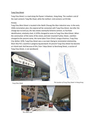 Tung Chau Street
Tung Chau Street is a road along the flyover in Kowloon, Hong Kong. The southern end of
the road connects Tong Miu Road, while the northern end connects Lai Chi Kok.
History
Tung Chau West Street is located in the North Cheung Sha Wan industrial area. In the early
1920s reclamation plan, the original will be connected with Tung Chau Street, but after the
change due to land use, the two streets eventually failed to connect, to facilitate
identification, relatively short. A 1970s changed its name to Tung Chau West Street. When
the construction of the name of the street, and later renamed Fuzhou Street, and then
changed to the present name, the name taken from China’s Jiangsu Province, Tung Chou
City. Before 1978, Tung Chau Street was a sea road. Owing to reclamation relationship,
Sham Shui Po’s coastline is progressing westward. At present Tung Chau Street has become
an inland road. And because of this, from Tokyo Street to Nanchang Street, a section of
Tong Chou Street, is not westbound.
The location of Tung Chau Street in Hong Kong
Tung Chau Street
The street view
 