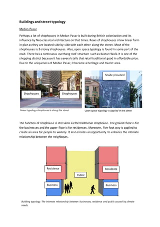 Buildings andstreet typology
Medan Pasar
Perhaps a lot of shophouses in Medan Pasar is built during British colonization and its
influence by Neo-classical architecture on that times. Rows of shophouses show linear form
in plan as they are located side by side with each other along the street. Most of the
shophouses is 3-storey shophouses. Also, open space typology is found in some part of the
road. There has a continuous overhang roof structure such as Kasturi Walk. It is one of the
shopping district because it has several stalls that retail traditional good in affordable price.
Due to the uniqueness of Medan Pasar, it became a heritage and tourist area.
Linear typology shophouse is along the street.
The function of shophouse is still same as the traditional shophouse. The ground floor is for
the businesses and the upper floor is for residences. Moreover, five-foot way is applied to
create an area for people to walk by. It also creates an opportunity to enhance the intimate
relationship between the neighbours.
ShophousesShophouses
Open space typology is applied in the street
Business
Residence
Business
Residence
Public
Shade provided
Building typology. The intimate relationship between businesses, residence and public caused by climate
needs.
 