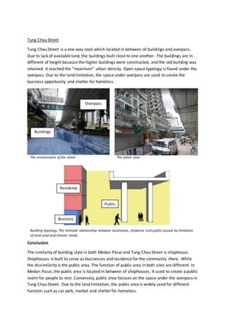 Tung Chau Street
Tung Chau Street is a one-way road which located in between of buildings and overpass.
Due to lack of available land, the buildings built close to one another. The buildings are in
different of height because the higher buildings were constructed, and the old building was
retained. It reached the “maximum” urban density. Open space typology is found under the
overpass. Due to the land limitation, the space under overpass are used to create the
business opportunity and shelter for homeless.
Conclusion
The similarity of building style in both Medan Pasar and Tung Chau Street is shophouse.
Shophouses is built to serve as businesses and residence for the community there. While
the dissimilarity is the public area. The function of public area in both sites are different. In
Medan Pasar, the public area is located in between of shophouses. It used to create a public
realm for people to rest. Conversely, public area focuses on the space under the overpass in
Tung Chau Street. Due to the land limitation, the public area is widely used for different
function such as car park, market and shelter for homeless.
Overpass
Buildings
Business
Residence
Public
The environment of the street The street view
Building typology. The intimate relationship between businesses, residence and public caused by limitation
of land used and climate needs.
 