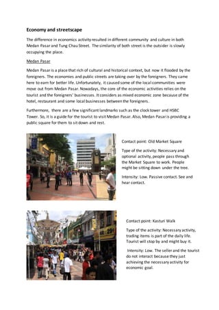 Economy and streetscape
The difference in economics activity resulted in different community and culture in both
Medan Pasar and Tung Chau Street. The similarity of both street is the outsider is slowly
occupying the place.
Medan Pasar
Medan Pasar is a place that rich of cultural and historical context, but now it flooded by the
foreigners. The economies and public streets are taking over by the foreigners. They came
here to earn for better life. Unfortunately, it caused some of the local communities were
move out from Medan Pasar. Nowadays, the core of the economic activities relies on the
tourist and the foreigners’ businesses. It considers as mixed economic zone because of the
hotel, restaurant and some local businesses between the foreigners.
Furthermore, there are a few significant landmarks such as the clock tower and HSBC
Tower. So, it is a guide for the tourist to visit Medan Pasar. Also, Medan Pasar is providing a
public square for them to sit down and rest.
Contact point: Old Market Square
Type of the activity: Necessary and
optional activity, people pass through
the Market Square to work. People
might be sitting down under the tree.
Intensity: Low. Passive contact. See and
hear contact.
Contact point: Kasturi Walk
Type of the activity: Necessary activity,
trading items is part of the daily life.
Tourist will stop by and might buy it.
Intensity: Low. The seller and the tourist
do not interact because they just
achieving the necessary activity for
economic goal.
 