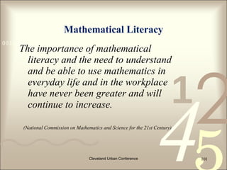 Mathematical Literacy
0011 0010 1010 1101 0001 0100 1011
     The importance of mathematical
       literacy and the need to understand




                                                                              2
       and be able to use mathematics in
       everyday life and in the workplace
                                                                          1
                                                                    4
       have never been greater and will
       continue to increase.

      (National Commission on Mathematics and Science for the 21st Century)




                                    Cleveland Urban Conference                101
 