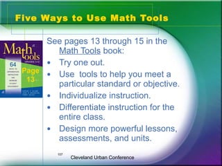 Five Ways to Use Math Tools

      See pages 13 through 15 in the
        Math Tools book:
      • Try one out.
 Page
      • Use tools to help you meet a
  13
        particular standard or objective.
      • Individualize instruction.
      • Differentiate instruction for the
        entire class.
      • Design more powerful lessons,
        assessments, and units.
          107
                Cleveland Urban Conference
 