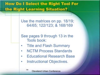 How Do I Select the Right Tool For
the Right Learning Situation?


       Use the matrices on pp. 18/19;
          64/65; 122/123; & 168/169

       See pages 9 through 13 in the
          Tools book:
       • Title and Flash Summary
       • NCTM Process Standards
       • Educational Research Base
       • Instructional Objectives.
         108
               Cleveland Urban Conference
 