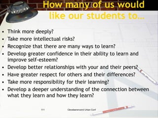 How many of us would
                   like our students to…
•   Think more deeply?
•   Take more intellectual risks?
•   Recognize that there are many ways to learn?
•   Develop greater confidence in their ability to learn and
    improve self-esteem?
•   Develop better relationships with your and their peers?
•   Have greater respect for others and their differences?
•   Take more responsibility for their learning?
•   Develop a deeper understanding of the connection between
    what they learn and how they learn?

                 111       Clevelaerencend Urban Conf
 