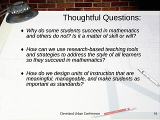 Thoughtful Questions:
♦ Why do some students succeed in mathematics
  and others do not? Is it a matter of skill or will?

♦ How can we use research-based teaching tools
  and strategies to address the style of all learners
  so they succeed in mathematics?

♦ How do we design units of instruction that are
  meaningful, manageable, and make students as
  important as standards?




                 Cleveland Urban Conference             16
 