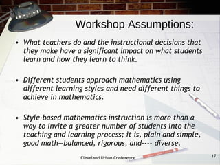 Workshop Assumptions:
• What teachers do and the instructional decisions that
  they make have a significant impact on what students
  learn and how they learn to think.
 
• Different students approach mathematics using
  different learning styles and need different things to
  achieve in mathematics.

• Style-based mathematics instruction is more than a
  way to invite a greater number of students into the
  teaching and learning process; it is, plain and simple,
  good math—balanced, rigorous, and­­­­ diverse.
                    Cleveland Urban Conference              17
 