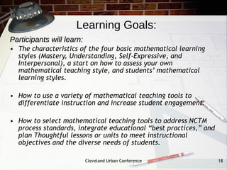 Learning Goals:
Participants will learn:
• The characteristics of the four basic mathematical learning
  styles (Mastery, Understanding, Self-Expressive, and
  Interpersonal), a start on how to assess your own
  mathematical teaching style, and students’ mathematical
  learning styles.

• How to use a variety of mathematical teaching tools to
  differentiate instruction and increase student engagement.

• How to select mathematical teaching tools to address NCTM
  process standards, integrate educational “best practices,” and
  plan Thoughtful lessons or units to meet instructional
  objectives and the diverse needs of students.

                           Cleveland Urban Conference              18
 