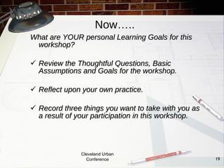 Now…..
What are YOUR personal Learning Goals for this
 workshop?

 Review the Thoughtful Questions, Basic
  Assumptions and Goals for the workshop.

 Reflect upon your own practice.

 Record three things you want to take with you as
  a result of your participation in this workshop.




               Cleveland Urban
                 Conference                          19
 