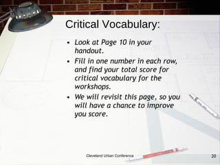 Critical Vocabulary:
• Look at Page 10 in your
  handout.
• Fill in one number in each row,
  and find your total score for
  critical vocabulary for the
  workshops.
• We will revisit this page, so you
  will have a chance to improve
  you score.




      Cleveland Urban Conference      20
 