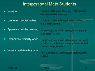 Interpersonal Math Students
   Want to                     Learn math through dialogue, collaboration,
                                and cooperative learning

   Like math problems that     Focus on real-world applications and on how
                                math helps people

   Approach problem solving As an open discussion among a community
                             of problem solvers
   Experience difficulty when Instruction focuses on independent seatwork
                               or when what they are learning seems to lack
                               real-world applications
   Want a math teacher who
                                Pays attention to their success and struggles
                                in math



    1/23-24/06                     ASCD                                   27
 
