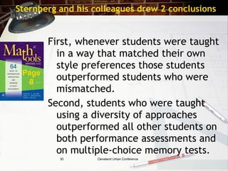 Sternberg and his colleagues drew 2 conclusions


        First, whenever students were taught
          in a way that matched their own
          style preferences those students
 Page
  8
          outperformed students who were
          mismatched.
        Second, students who were taught
          using a diversity of approaches
          outperformed all other students on
          both performance assessments and
          on multiple-choice memory tests.
          30       Cleveland Urban Conference
 