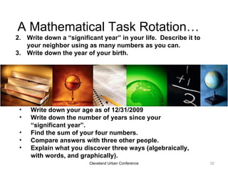 A Mathematical Task Rotation…
2. Write down a “significant year” in your life. Describe it to
   your neighbor using as many numbers as you can.
3. Write down the year of your birth.




 •   Write down your age as of 12/31/2009
 •   Write down the number of years since your
     “significant year”.
 •   Find the sum of your four numbers.
 •   Compare answers with three other people.
 •   Explain what you discover three ways (algebraically,
     with words, and graphically).
                         Cleveland Urban Conference               32
 