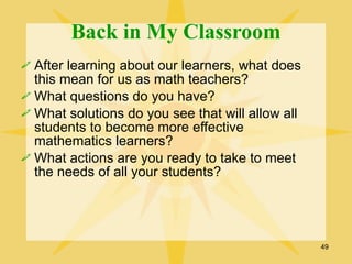 Back in My Classroom
 After learning about our learners, what does
  this mean for us as math teachers?
 What questions do you have?
 What solutions do you see that will allow all
  students to become more effective
  mathematics learners?
 What actions are you ready to take to meet
  the needs of all your students?




                                                  49
 