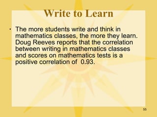 Write to Learn
•   The more students write and think in
    mathematics classes, the more they learn.
    Doug Reeves reports that the correlation
    between writing in mathematics classes
    and scores on mathematics tests is a
    positive correlation of 0.93.




                                                55
 