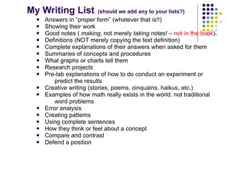 My Writing List          (should we add any to your lists?)
     Answers in “proper form” (whatever that is!!)
     Showing their work
     Good notes ( making, not merely taking notes! – not in the book)
     Definitions (NOT merely copying the text definition)
     Complete explanations of their answers when asked for them
     Summaries of concepts and procedures
     What graphs or charts tell them
     Research projects
     Pre-lab explanations of how to do conduct an experiment or
          predict the results
     Creative writing (stories, poems, cinquains, haikus, etc.)
     Examples of how math really exists in the world, not traditional
          word problems
     Error analysis
     Creating patterns
     Using complete sentences
     How they think or feel about a concept
     Compare and contrast
     Defend a position
 