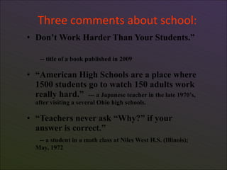 Three comments about school:
• Don’t Work Harder Than Your Students.”

     -- title of a book published in 2009

• “American High Schools are a place where
  1500 students go to watch 150 adults work
  really hard.” --- a Japanese teacher in the late 1970’s,
    after visiting a several Ohio high schools.

• “Teachers never ask “Why?” if your
  answer is correct.”
     -- a student in a math class at Niles West H.S. (Illinois);
    May, 1972

6
 