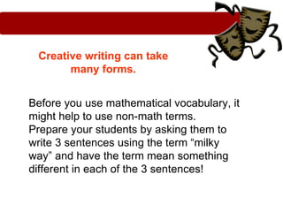 Creative writing can take
       many forms.


Before you use mathematical vocabulary, it
might help to use non-math terms.
Prepare your students by asking them to
write 3 sentences using the term “milky
way” and have the term mean something
different in each of the 3 sentences!
 