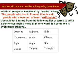Next we will be some creative writing using these terms.

Here is an example of what I mean by “creative” writing:
 The people who live in Ponent, Illinois call
  people who move out of town “exPonents”.
Use at least 5 terms from the following list of terms to write
5 sentences (using more than one word in a sentence is
even more creative).
            Opposite       Adjacent       Side

            Hypotenuse     Acute          Obtuse

            Right          Angle          Sine

            Cosine         Tangent        Triangle
 