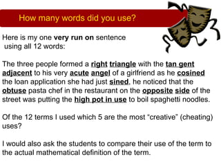 How many words did you use?

Here is my one very run on sentence
using all 12 words:

The three people formed a right triangle with the tan gent
adjacent to his very acute angel of a girlfriend as he cosined
the loan application she had just sined, he noticed that the
obtuse pasta chef in the restaurant on the opposite side of the
street was putting the high pot in use to boil spaghetti noodles.

Of the 12 terms I used which 5 are the most “creative” (cheating)
uses?

I would also ask the students to compare their use of the term to
the actual mathematical definition of the term.
 