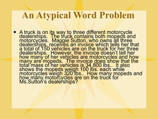 An Atypical Word Problem
   A truck is on its way to three different motorcycle
    dealerships. The truck contains both mopeds and
    motorcycles. Maggie Sutton, who owns all three
    dealerships, receives an invoice which tells her that
    a total of 150 vehicles are on the truck for her three
    dealerships. However, the invoice doesn’t tell her
    how many of her vehicles are motorcycles and how
    many are mopeds. The invoice does show that the
    total mass of her vehicles is 34,800 lbs.. It also
    shows the mopeds weigh 100 lbs. each while
    motorcycles weigh 320 lbs.. How many mopeds and
    how many motorcycles are on the truck for
    Ms.Sutton’s dealerships?
 