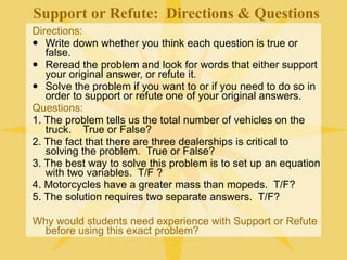 Support or Refute: Directions & Questions
Directions:
 Write down whether you think each question is true or
   false.
 Reread the problem and look for words that either support
   your original answer, or refute it.
 Solve the problem if you want to or if you need to do so in
   order to support or refute one of your original answers.
Questions:
1. The problem tells us the total number of vehicles on the
   truck. True or False?
2. The fact that there are three dealerships is critical to
   solving the problem. True or False?
3. The best way to solve this problem is to set up an equation
   with two variables. T/F ?
4. Motorcycles have a greater mass than mopeds. T/F?
5. The solution requires two separate answers. T/F?

Why would students need experience with Support or Refute
  before using this exact problem?
 