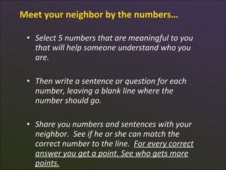 Meet your neighbor by the numbers…

 • Select 5 numbers that are meaningful to you
   that will help someone understand who you
   are.

 • Then write a sentence or question for each
   number, leaving a blank line where the
   number should go.

 • Share you numbers and sentences with your
   neighbor. See if he or she can match the
   correct number to the line. For every correct
   answer you get a point. See who gets more
 7 points.
 