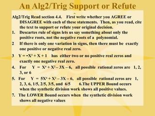 An Alg2/Trig Support or Refute
                                .
Alg2/Trig Read section 4.4. First write whether you AGREE or
    DISAGREE with each of these statements. Then, as you read, cite
    the text to support or refute your original decision.
1. Descartes rule of signs lets us say something about only the
    positive roots, not the negative roots of a polynomial.
2 If there is only one variation in signs, then there must be exactly
    one positive or negative real zero.
3  Y = -X3 + X + 1 has either two or no positive real zeros and
   exactly one negative real zero.
4. For Y = X4 + X2 – 3X – 6, all possible rational zeros are 1, 2,
   3, or 6
5. For Y = 5X4 + X2 – 3X – 6, all possible rational zeros are 1,
   2, 3, 6, 1/5, 2/5, 3/5, and 6/5 6.The UPPER Bound occurs
   when the synthetic division work shows all positive values.
7. The LOWER Bound occurs when the synthetic division work
   shows all negative values
 
