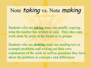 Note taking vs. Note making
                 not in your handout



Students who are taking notes are usually copying
what the teacher has written or said. They also copy
work done by peers at the board or in groups.

Students who are making notes are reading text or
example problems and writing out their own
explanation of the work as well as questions they have
about the problem or concept.s and differences
 