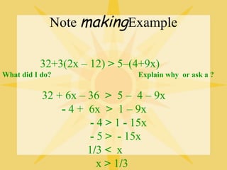Note makingExample

          32+3(2x – 12) > 5–(4+9x)
What did I do?                Explain why or ask a ?

           32 + 6x – 36 > 5 – 4 – 9x
               - 4 + 6x > 1 – 9x
                      - 4 > 1 - 15x
                      - 5 > - 15x
                     1/3 < x
                        x > 1/3
 