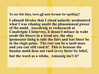 To use this idea, turn off auto format for spelling!!
I cdnuolt blveiee that I cluod aulactly uesdnatnrd
what I was rdanieg aoubt the phaonmneal pweor
of the mnid. Aoccdrnig to rscheearch at
Cmabrigde Uieinrvtsy, it deons’t mttaer in waht
oredr the ltteers in a wrod are, the olny
ipomoatnt tinhg is taht the fsirt and lsat ltteer be
in the rhgit pclae. The rset can be a taotl mses
and you can sitll raed it! This is bcuseae the
huamn mnid deos not raed ervey lteter by istlef,
but the word as a wlohe. Amzanig ins’t it?
 