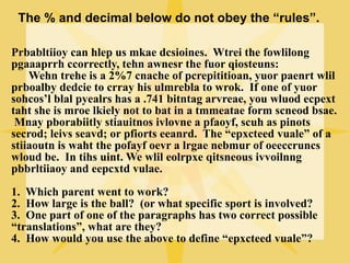 The % and decimal below do not obey the “rules”.

Prbabltiioy can hlep us mkae dcsioines. Wtrei the fowlilong
pgaaaprrh ccorrectly, tehn awnesr the fuor qiosteuns:
    Wehn trehe is a 2%7 cnache of pcrepititioan, yuor paenrt wlil
prboalby dedcie to crray his ulmrebla to wrok. If one of yuor
sohcos’l blal pyealrs has a .741 bitntag arvreae, you wluod ecpext
taht she is mroe lkiely not to bat in a tmmeatae form scneod bsae.
 Mnay pborabiitly stiauitnos ivlovne a pfaoyf, scuh as pinots
secrod; leivs seavd; or pfiorts eeanrd. The “epxcteed vuale” of a
stiiaoutn is waht the pofayf oevr a lrgae nebmur of oeeccruncs
wloud be. In tihs uint. We wlil eolrpxe qitsneous ivvoilnng
pbbrltiiaoy and eepcxtd vulae.
1. Which parent went to work?
2. How large is the ball? (or what specific sport is involved?
3. One part of one of the paragraphs has two correct possible
“translations”, what are they?
4. How would you use the above to define “epxcteed vuale”?
 