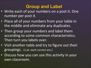 Group and Label
• Write each of your numbers on a post it. One
  number per post it.
• Place all of your numbers from your table in
  the middle and eliminate any duplicates.
• Then group your numbers and label them
  according to some common characteristics.
  Then turn you labels over.
• Visit another table and try to figure out their
  groupings. (1 pt. each correct ans.)
• Discuss how you can use this activity in your
  own classroom.
      8
 
