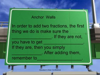 Anchor Walls

In order to add two fractions, the first
thing we do is make sure the
________________. If they are not,
you have to get ________________.
If they are, then you simply
____________. After adding them,
remember to__________________.

               Cleveland Urban Conference   81
 