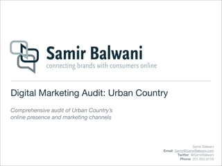 Digital Marketing Audit: Urban Country
Comprehensive audit of Urban Country’s
online presence and marketing channels




                                                           Samir Balwani
                                         Email: Samir@SamirBalwani.com
                                                 Twitter: @SamirBalwani
                                                   Phone: 201.855.9159
 