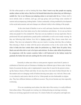 life like urban people as well as looking like them. Here I want to say that, people are copying
another culture on their selves. But first of all should think about the culture they are following is
suitable his / her or not. Because just adopting culture is not much safer for us. Culture itself is
never entirely static or uniform, each age, each age group, each year brings some variation of
custom and accompanying clothing habits. Culture continually is being modified by development
in the social and economic and such changes are reflected visibly in the clothing of the people.
In the cities bond of families is not so well, and many functions which the families
used to celebrate, have been taken away by other institutions and relations. So we can say that in
urban area people live free minded life. They have not any tradition or not any rigid rules. Due to
professional life and capitalization, people prefer comfortable as well as new trendy wearing. So
they are following daily fashion, lives life in ‘fashion world’. They always create their own
fashion. They have not ashamed to follow any new trend or wearing what they like as fashion.
Here dressing is likely to relate with the power and position on has in the social circles. The
cities in India also have certain dress codes for professions e.g. 'khaki' dress for police force,
black coat and white shirt or sari is for layers and solicitors. So dress codes define the profession.
In comparisons with the western countries India is still backsword in the fashion trends but
gradually the Indian Sari and suits catching the fire on the red carpet.
Generally in urban area where as some persons organize some kind of parties or
celebration of festivals such as Christmas or birthday have different type of dress codes .In these
kinds of occasions the dress code is implemented it means that it's must for the person to dress
up like Santa or theme of black and white. So now days this is the trend of urban lifestyle that in
this modern and ever changing world of fashion dressing sense plays very vital role. Dress code
is very attractive and creative idea for all of us. Urban people are also fashionable in religion
also. They have different fashions on different occasion. They do not hesitate any time especially
in dressing.
If we are considering rural culture, the other side of the society, it is really different
from urban culture .There people are wearing very shining dressing on marriage ceremony.
Parties are not being organized in rural areas. It's a kind of taboo for such parties and night outs.
 