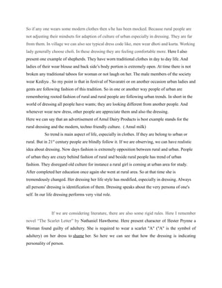 So if any one wears some modern clothes then s/he has been mocked. Because rural people are
not adjusting their mindsets for adaption of culture of urban especially in dressing. They are far
from them. In village we can also see typical dress code like, men wear dhoti and kurta. Working
lady generally choose choli. In these dressing they are feeling comfortable more. Here I also
present one example of shepherds. They have worn traditional clothes in day to day life. And
ladies of their wear blouse and back side’s body portion is extremely open. At time there is not
broken any traditional taboos for woman or not laugh on her. The male members of the society
wear Kediyu . So my point is that in festival of Navaratri or on another occasion urban ladies and
gents are following fashion of this tradition. So in one or another way people of urban are
remembering rooted fashion of rural and rural people are following urban trends. In short in the
world of dressing all people have wants; they are looking different from another people. And
whenever wear new dress, other people are appreciate them and also the dressing.
Here we can say that an advertisement of Amul Dairy Products is best example stands for the
rural dressing and the modern, techno friendly culture. ( Amul milk)
So trend is main aspect of life, especially in clothes. If they are belong to urban or
rural. But in 21st
century people are blindly follow it. If we are observing, we can have realistic
idea about dressing. Now days fashion is extremely opposition between rural and urban. People
of urban they are crazy behind fashion of rural and beside rural people has trend of urban
fashion. They disregard old culture for instance a rural girl is coming at urban area for study.
After completed her education once again she went at rural area. So at that time she is
tremendously changed. Her dressing her life style has modified, especially in dressing. Always
all persons' dressing is identification of them. Dressing speaks about the very persona of one's
self. In our life dressing performs very vital role.
If we are considering literature, there are also some rigid rules. Here I remember
novel “The Scarlet Letter” by Nathaniel Hawthorne. Here present character of Hester Prynne a
Woman found guilty of adultery. She is required to wear a scarlet "A" ("A" is the symbol of
adultery) on her dress to shame her. So here we can see that how the dressing is indicating
personality of person.
 