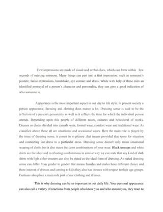 First impressions are made of visual and verbal clues, which can form within few
seconds of meeting someone. Many things can part into a first impression, such as someone’s
posture, facial expressions, handshake, eye contact and dress. While with help of these cues an
identified portrayal of a person’s character and personality, they can give a good indication of
who someone is.
Appearance is the most important aspect in our day to life style. In present society a
person appearance, dressing and clothing does matter a lot. Dressing sense is said to be the
reflection of a person's personality as well as it reflects the time for which the individual person
attends. Depending upon this people of different tastes, cultures and behavioral of works.
Dresses or cloths divided into casuals wear, formal wear, comfort wear and traditional wear. As
classified above those all are situational and occasional wears. Here the main role is played by
the issue of dressing sense, it comes in to picture .that means provided that sense for situation
and connecting our dress to a particular dress. Dressing sense doesn't only mean situational
wearing of cloths but it also states the color combinations of your wear. Black trousers and white
shirts are the ideal and everlasting combinations in similar way we can state that any kind of dark
shirts with light color trousers can also be stated as the ideal form of dressing. As stated dressing
sense can differ from gender to gender that means females and males have different choice and
there interest of dresses and coming to kids they also has dresses with respect to their age groups.
Fashions also place a main role part of our clothing and dresses.
This is why dressing can be so important in our daily life .Your personal appearance
can also call a variety of reactions from people who know you and who around you, they react to
 