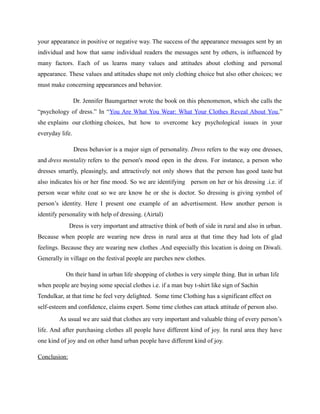 your appearance in positive or negative way. The success of the appearance messages sent by an
individual and how that same individual readers the messages sent by others, is influenced by
many factors. Each of us learns many values and attitudes about clothing and personal
appearance. These values and attitudes shape not only clothing choice but also other choices; we
must make concerning appearances and behavior.
Dr. Jennifer Baumgartner wrote the book on this phenomenon, which she calls the
“psychology of dress.” In “You Are What You Wear: What Your Clothes Reveal About You,”
she explains our clothing choices, but how to overcome key psychological issues in your
everyday life.
Dress behavior is a major sign of personality. Dress refers to the way one dresses,
and dress mentality refers to the person's mood open in the dress. For instance, a person who
dresses smartly, pleasingly, and attractively not only shows that the person has good taste but
also indicates his or her fine mood. So we are identifying person on her or his dressing .i.e. if
person wear white coat so we are know he or she is doctor. So dressing is giving symbol of
person’s identity. Here I present one example of an advertisement. How another person is
identify personality with help of dressing. (Airtal)
Dress is very important and attractive think of both of side in rural and also in urban.
Because when people are wearing new dress in rural area at that time they had lots of glad
feelings. Because they are wearing new clothes .And especially this location is doing on Diwali.
Generally in village on the festival people are parches new clothes.
On their hand in urban life shopping of clothes is very simple thing. But in urban life
when people are buying some special clothes i.e. if a man buy t-shirt like sign of Sachin
Tendulkar, at that time he feel very delighted. Some time Clothing has a significant effect on
self-esteem and confidence, claims expert. Some time clothes can attack attitude of person also.
As usual we are said that clothes are very important and valuable thing of every person’s
life. And after purchasing clothes all people have different kind of joy. In rural area they have
one kind of joy and on other hand urban people have different kind of joy.
Conclusion:
 