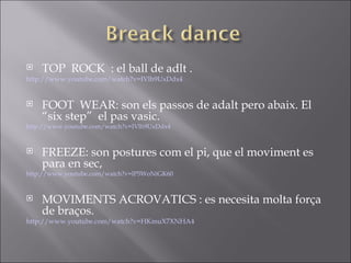  TOP ROCK : el ball de adlt .
http://www.youtube.com/watch?v=IVlh9UxDdx4
 FOOT WEAR: son els passos de adalt pero abaix. El
“six step” el pas vasic.
http://www.youtube.com/watch?v=IVlh9UxDdx4
 FREEZE: son postures com el pi, que el moviment es
para en sec,
http://www.youtube.com/watch?v=lP5WoNiGK60
 MOVIMENTS ACROVATICS : es necesita molta força
de braços.
http://www.youtube.com/watch?v=HKmuX7XNHA4
 