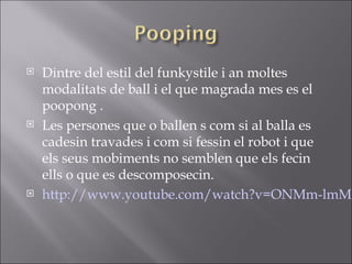  Dintre del estil del funkystile i an moltes
modalitats de ball i el que magrada mes es el
poopong .
 Les persones que o ballen s com si al balla es
cadesin travades i com si fessin el robot i que
els seus mobiments no semblen que els fecin
ells o que es descomposecin.
 http://www.youtube.com/watch?v=ONMm-lmMA
 
