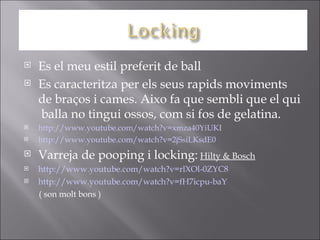  Es el meu estil preferit de ball
 Es caracteritza per els seus rapids moviments
de braços i cames. Aixo fa que sembli que el qui
balla no tingui ossos, com si fos de gelatina.
 http://www.youtube.com/watch?v=xmza40YiUKI
 http://www.youtube.com/watch?v=2jSsiLKsdE0
 Varreja de pooping i locking: Hilty & Bosch
 http://www.youtube.com/watch?v=rlXOl-0ZYC8
 http://www.youtube.com/watch?v=fH7icpu-baY
( son molt bons )
 