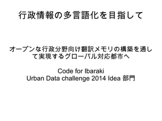 行政情報の多言語化を目指して
オープンな行政分野向け翻訳メモリの構築を通し
て実現するグローバル対応都市へ
Code for Ibaraki
Urban Data challenge 2014 Idea 部門
 