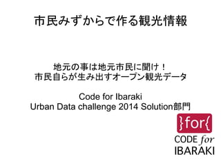 市民みずからで作る観光情報
地元の事は地元市民に聞け！
市民自らが生み出すオープン観光データ
Code for Ibaraki
Urban Data challenge 2014 Solution部門
 