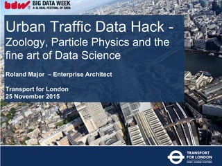 Urban Traffic Data Hack -
Zoology, Particle Physics and the
fine art of Data Science
Roland Major – Enterprise Architect
Transport for London
25 November 2015
 