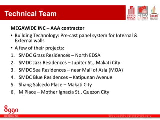 D E C A A G E N T S O R I E N T A T I O N 2 Q 1 6
Technical Team
MEGAWIDE INC – AAA contractor
• Building Technology: Pre-cast panel system for Internal &
External walls
• A few of their projects:
1. SMDC Grass Residences – North EDSA
2. SMDC Jazz Residences – Jupiter St., Makati City
3. SMDC Sea Residences – near Mall of Asia (MOA)
4. SMDC Blue Residences – Katipunan Avenue
5. Shang Salcedo Place – Makati City
6. M Place – Mother Ignacia St., Quezon City
 